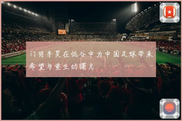 门将李昊在低谷中为中国足球带来希望与重生的曙光