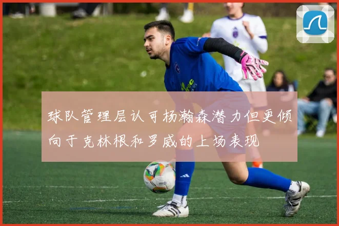 球队管理层认可杨瀚森潜力但更倾向于克林根和罗威的上场表现