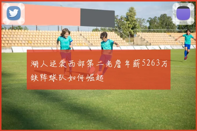 湖人逆袭西部第二老詹年薪5263万缺阵球队如何崛起