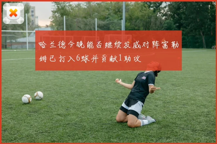 哈兰德今晚能否继续发威对阵富勒姆已打入6球并贡献1助攻