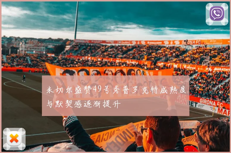 米切尔盛赞49号秀普罗克特成熟度与默契感逐渐提升