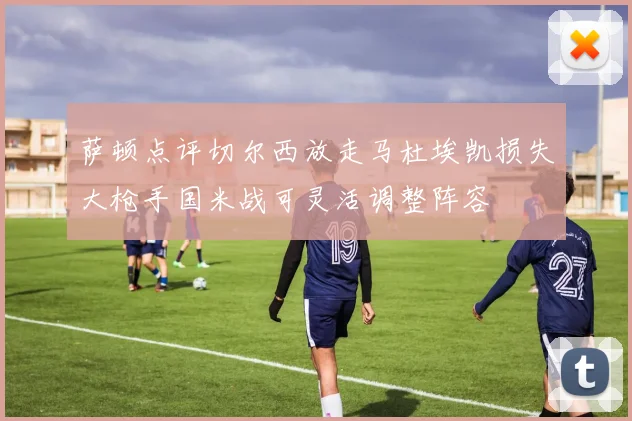 萨顿点评切尔西放走马杜埃凯损失大枪手国米战可灵活调整阵容