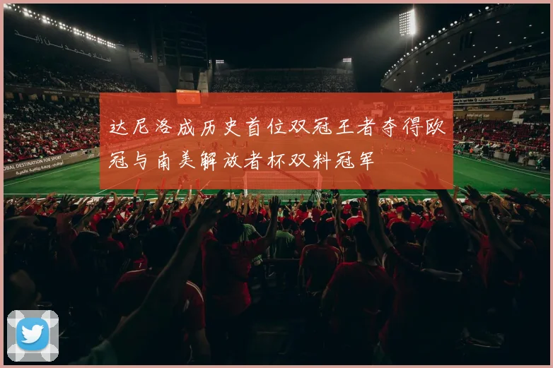 达尼洛成历史首位双冠王者夺得欧冠与南美解放者杯双料冠军