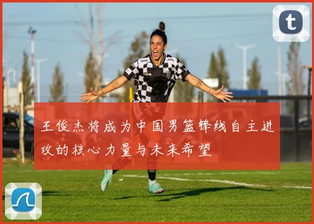 王俊杰将成为中国男篮锋线自主进攻的核心力量与未来希望