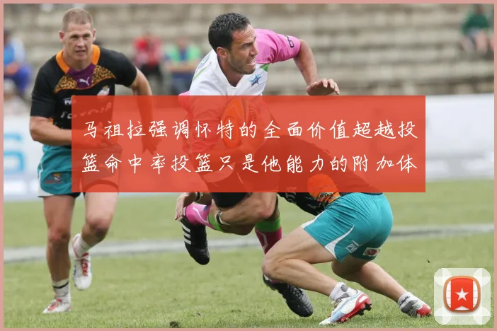 马祖拉强调怀特的全面价值超越投篮命中率投篮只是他能力的附加体现