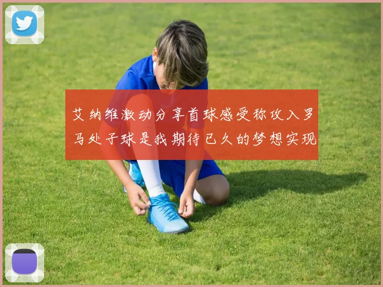 艾纳维激动分享首球感受称攻入罗马处子球是我期待已久的梦想实现
