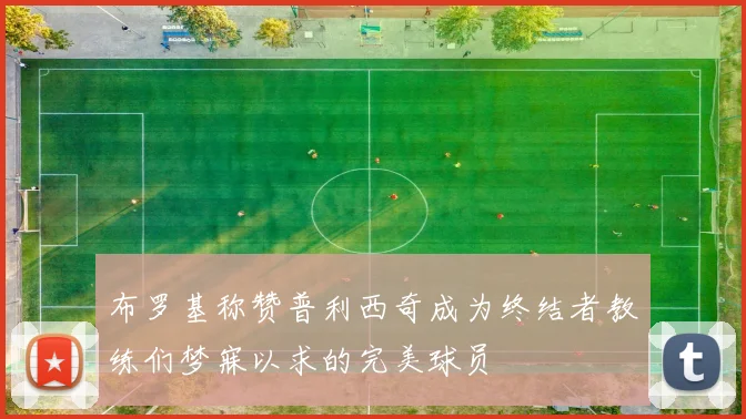 布罗基称赞普利西奇成为终结者教练们梦寐以求的完美球员