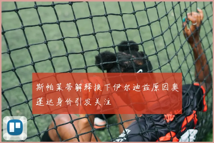 斯帕莱蒂解释换下伊尔迪兹原因奥蓬达身价引发关注