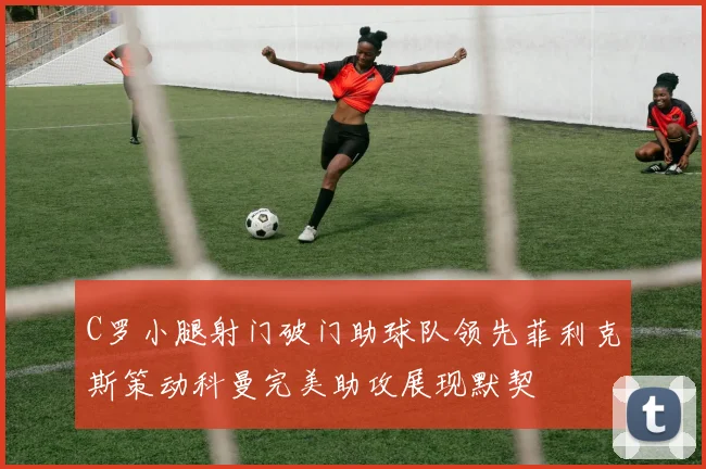 C罗小腿射门破门助球队领先菲利克斯策动科曼完美助攻展现默契