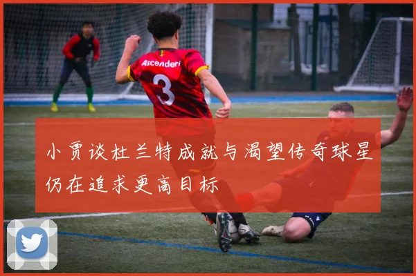 小贾谈杜兰特成就与渴望传奇球星仍在追求更高目标