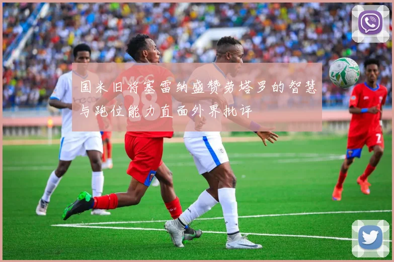 国米旧将塞雷纳盛赞劳塔罗的智慧与跑位能力直面外界批评