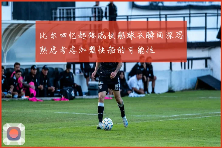 比尔回忆起路威快船球衣瞬间深思熟虑考虑加盟快船的可能性