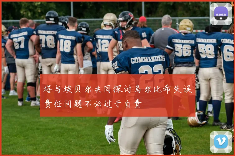 塔与埃贝尔共同探讨乌尔比希失误责任问题不必过于自责