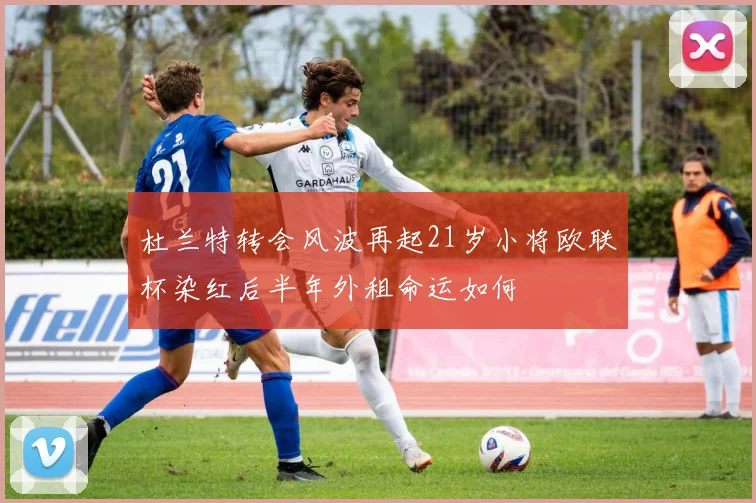 杜兰特转会风波再起21岁小将欧联杯染红后半年外租命运如何