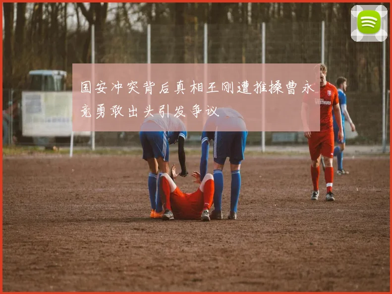 国安冲突背后真相王刚遭推搡曹永竞勇敢出头引发争议