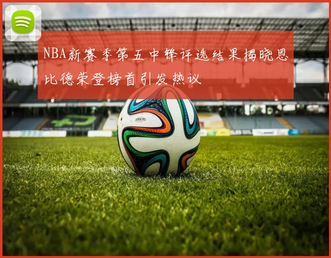 NBA新赛季第五中锋评选结果揭晓恩比德荣登榜首引发热议