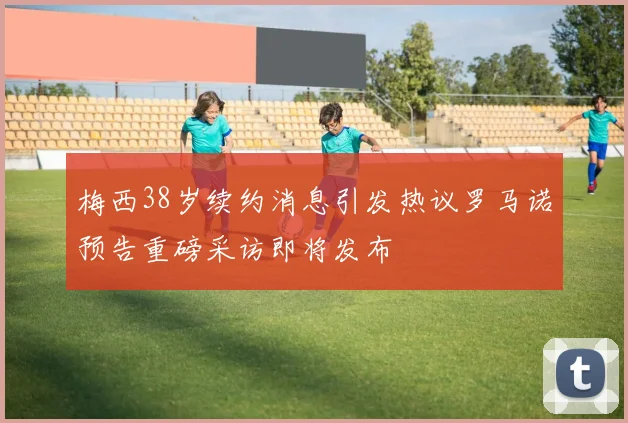梅西38岁续约消息引发热议罗马诺预告重磅采访即将发布