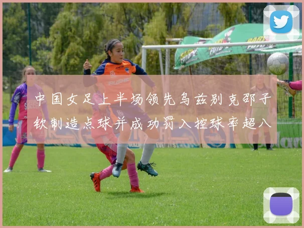 中国女足上半场领先乌兹别克邵子钦制造点球并成功罚入控球率超八成
