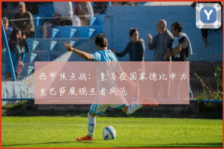 西甲焦点战：皇马在国家德比中力克巴萨展现王者风范
