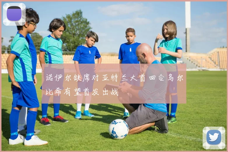 诺伊尔缺席对亚特兰大首回合乌尔比希有望首发出战