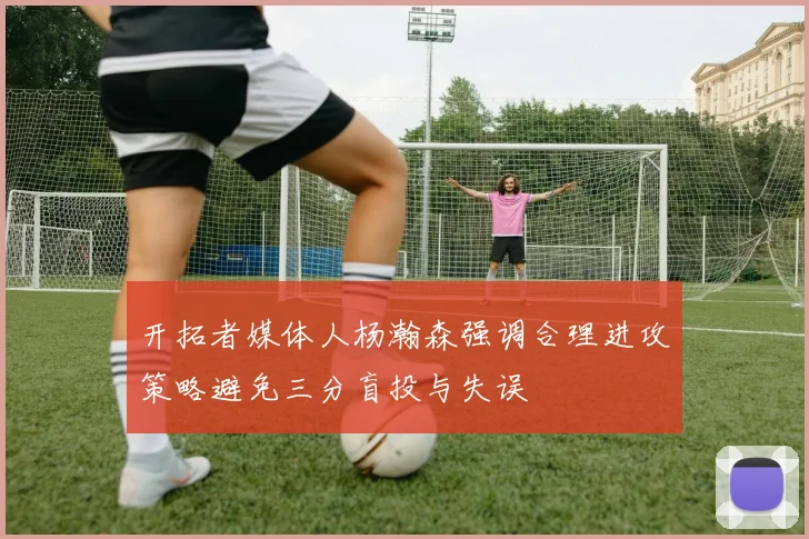 开拓者媒体人杨瀚森强调合理进攻策略避免三分盲投与失误