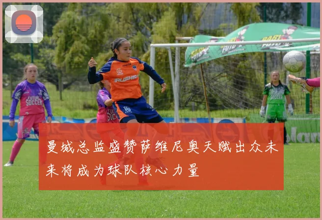 曼城总监盛赞萨维尼奥天赋出众未来将成为球队核心力量