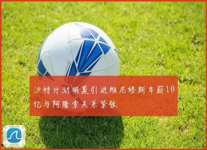 沙特计划明夏引进维尼修斯年薪10亿与阿隆索关系紧张