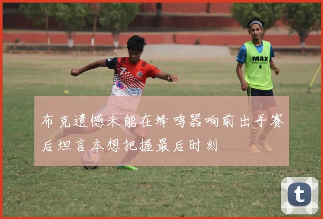 布克遗憾未能在蜂鸣器响前出手赛后坦言本想把握最后时刻