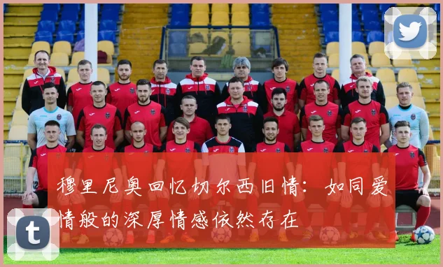 穆里尼奥回忆切尔西旧情：如同爱情般的深厚情感依然存在
