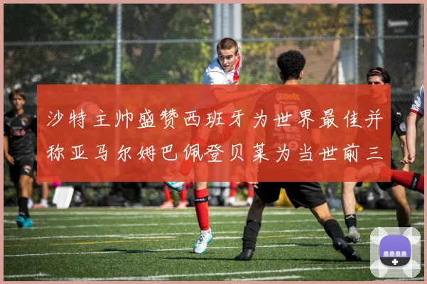 沙特主帅盛赞西班牙为世界最佳并称亚马尔姆巴佩登贝莱为当世前三球员