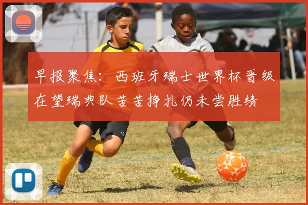 早报聚焦：西班牙瑞士世界杯晋级在望瑞典队苦苦挣扎仍未尝胜绩
