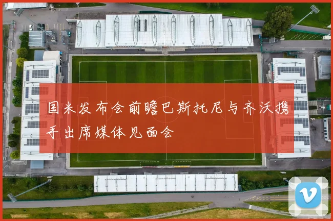 国米发布会前瞻巴斯托尼与齐沃携手出席媒体见面会