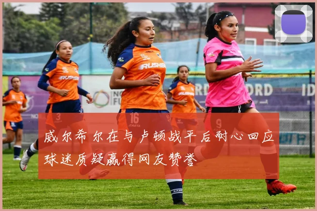 威尔希尔在与卢顿战平后耐心回应球迷质疑赢得网友赞誉