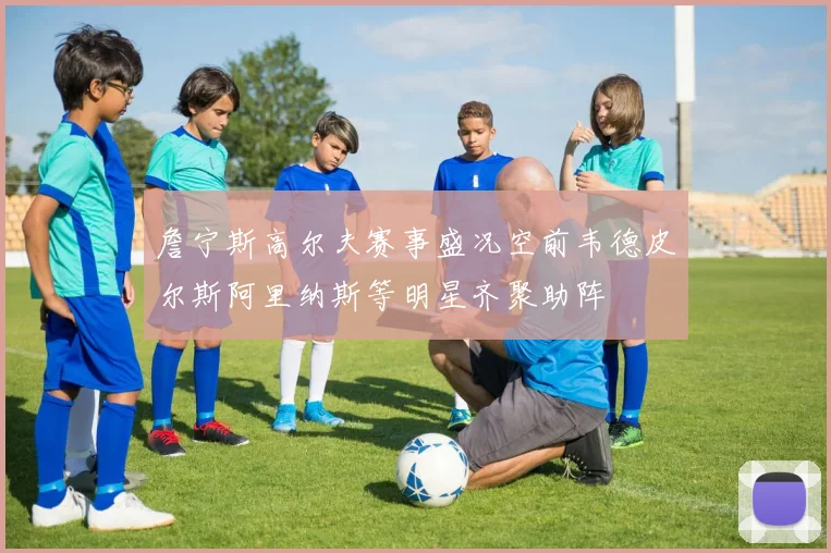 詹宁斯高尔夫赛事盛况空前韦德皮尔斯阿里纳斯等明星齐聚助阵