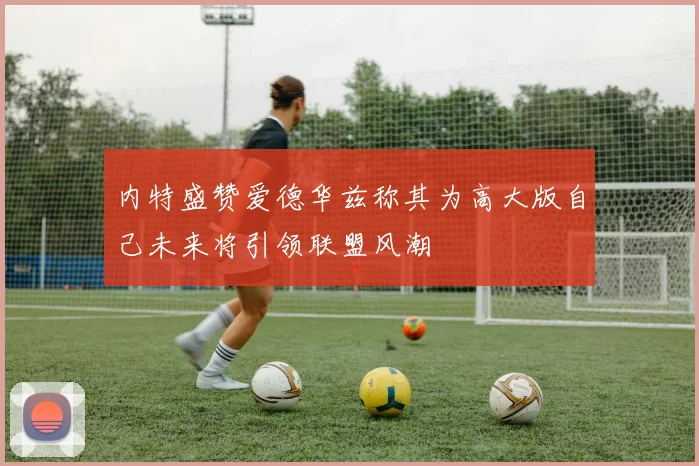 内特盛赞爱德华兹称其为高大版自己未来将引领联盟风潮