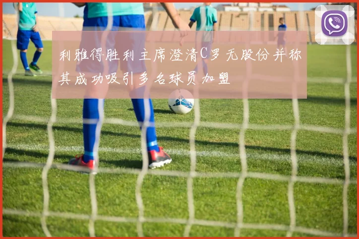 利雅得胜利主席澄清C罗无股份并称其成功吸引多名球员加盟