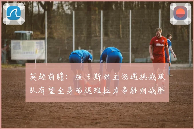 英超前瞻：纽卡斯尔主场遇挑战狼队有望全身而退维拉力争胜利战胜埃弗顿