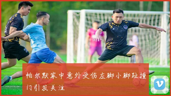 帕尔默家中意外受伤左脚小脚趾撞门引发关注